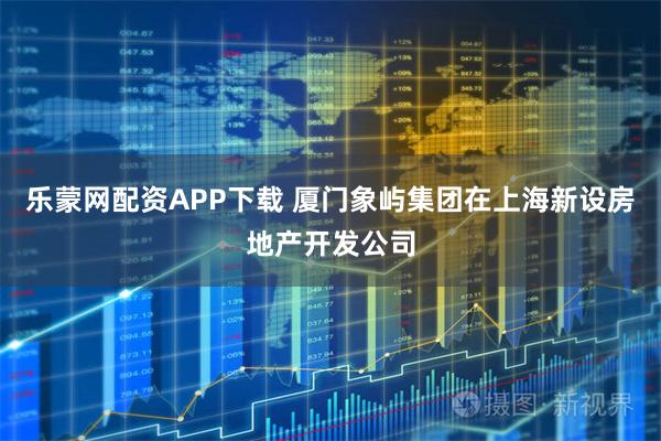 乐蒙网配资APP下载 厦门象屿集团在上海新设房地产开发公司