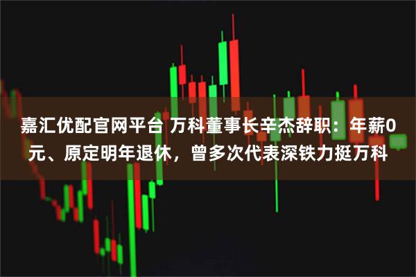 嘉汇优配官网平台 万科董事长辛杰辞职：年薪0元、原定明年退休，曾多次代表深铁力挺万科