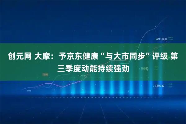 创元网 大摩：予京东健康“与大市同步”评级 第三季度动能持续强劲