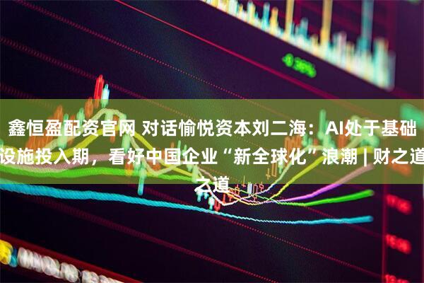 鑫恒盈配资官网 对话愉悦资本刘二海：AI处于基础设施投入期，看好中国企业“新全球化”浪潮 | 财之道