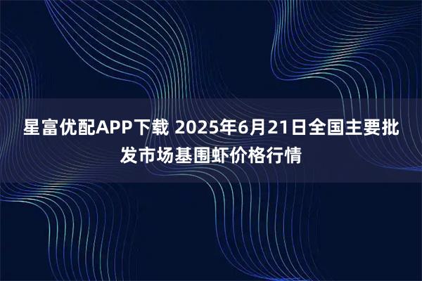 星富优配APP下载 2025年6月21日全国主要批发市场基围虾价格行情