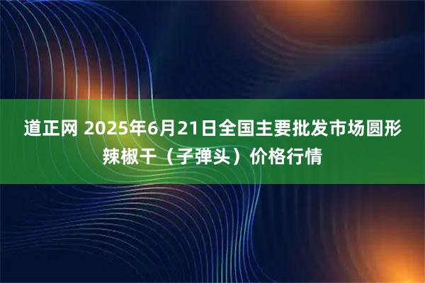 道正网 2025年6月21日全国主要批发市场圆形辣椒干（子弹头）价格行情