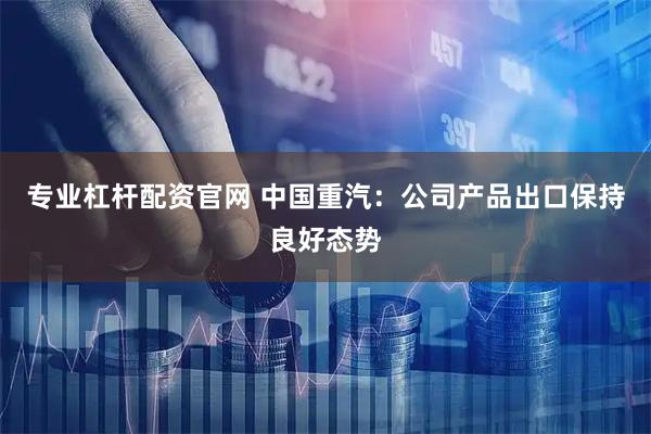 专业杠杆配资官网 中国重汽：公司产品出口保持良好态势
