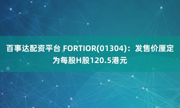 百事达配资平台 FORTIOR(01304):发售价厘定为每股H股120.5港元