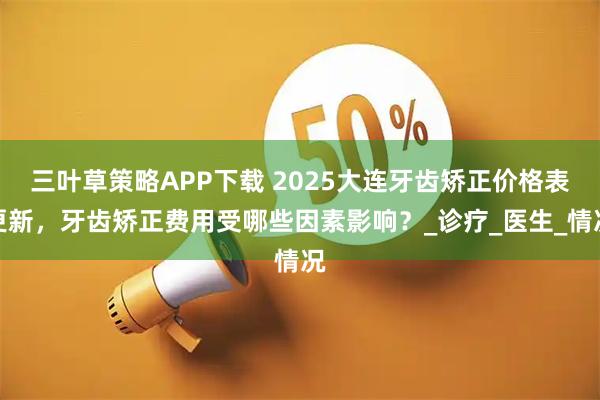 三叶草策略APP下载 2025大连牙齿矫正价格表更新,牙齿矫正费用受哪些因素影响?_诊疗_医生_情况