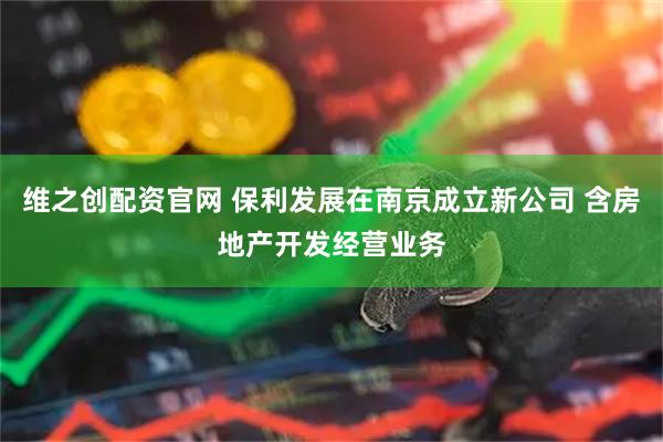 维之创配资官网 保利发展在南京成立新公司 含房地产开发经营业务