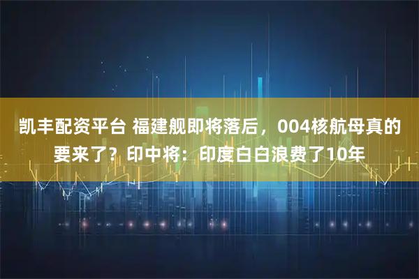 凯丰配资平台 福建舰即将落后，004核航母真的要来了？印中将：印度白白浪费了10年