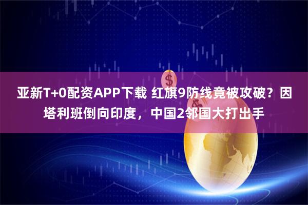 亚新T+0配资APP下载 红旗9防线竟被攻破?因塔利班倒向印度,中国2邻国大打出手