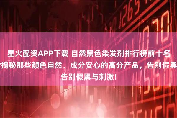 星火配资APP下载 自然黑色染发剂排行榜前十名都有谁?揭秘那些颜色自然、成分安心的高分产品，告别假黑与刺激!