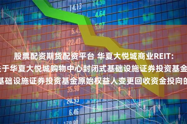 股票配资期货配资平台 华夏大悦城商业REIT: 华夏基金管理有限公司关于华夏大悦城购物中心封闭式基础设施证券投资基金原始权益人变更回收资金投向的公告