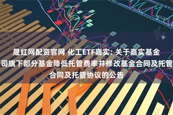 晟红网配资官网 化工ETF嘉实: 关于嘉实基金管理有限公司旗下部分基金降低托管费率并修改基金合同及托管协议的公告