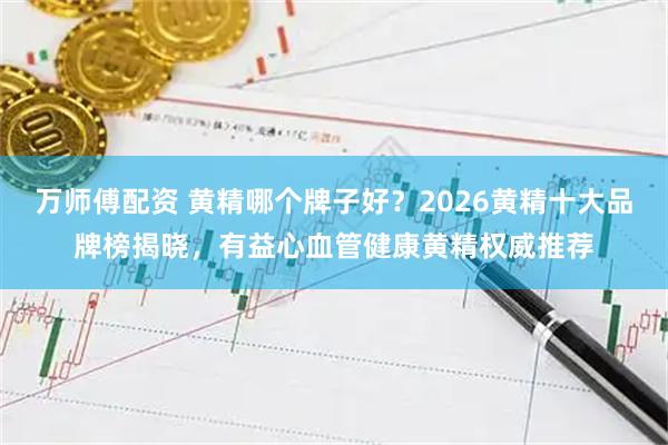万师傅配资 黄精哪个牌子好？2026黄精十大品牌榜揭晓，有益心血管健康黄精权威推荐