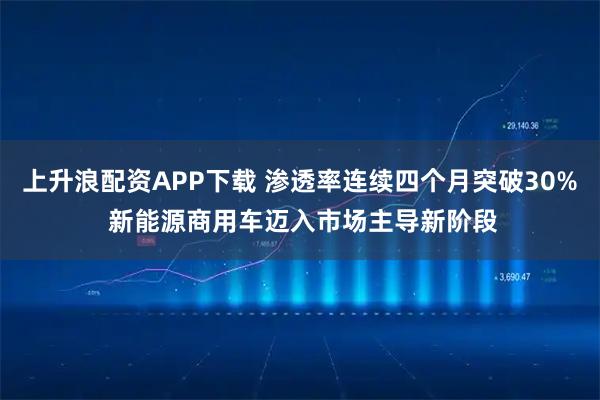 上升浪配资APP下载 渗透率连续四个月突破30% 新能源商用车迈入市场主导新阶段