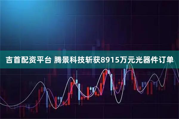 吉首配资平台 腾景科技斩获8915万元光器件订单