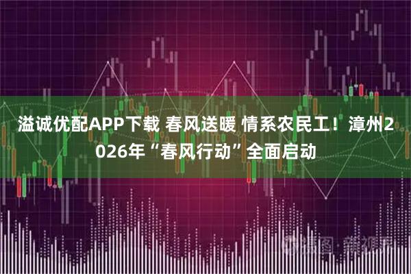 溢诚优配APP下载 春风送暖 情系农民工！漳州2026年“春风行动”全面启动