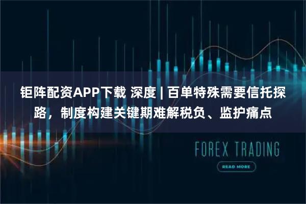 钜阵配资APP下载 深度 | 百单特殊需要信托探路，制度构建关键期难解税负、监护痛点
