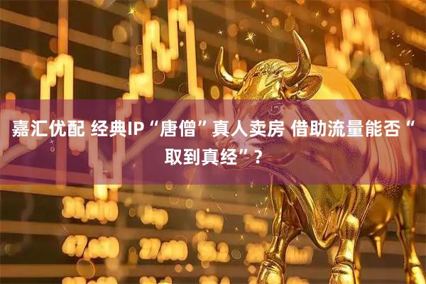 嘉汇优配 经典IP“唐僧”真人卖房 借助流量能否“取到真经”？