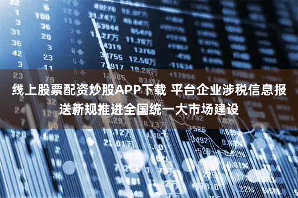 线上股票配资炒股APP下载 平台企业涉税信息报送新规推进全国统一大市场建设