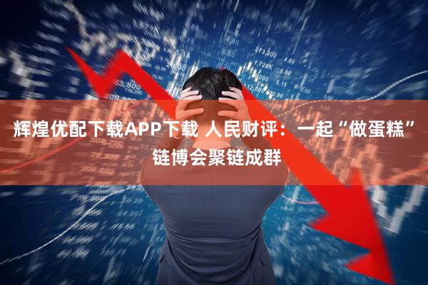 辉煌优配下载APP下载 人民财评:一起“做蛋糕” 链博会聚链成群