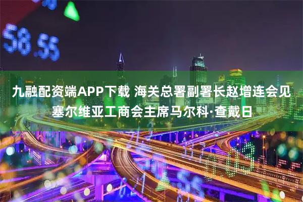 九融配资端APP下载 海关总署副署长赵增连会见塞尔维亚工商会主席马尔科·查戴日