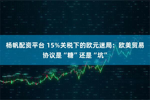 杨帆配资平台 15%关税下的欧元迷局：欧美贸易协议是“糖”还是“坑”