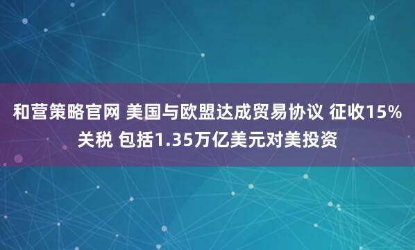 和营策略官网 美国与欧盟达成贸易协议 征收15%关税 包括1.35万亿美元对美投资