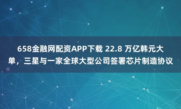 658金融网配资APP下载 22.8 万亿韩元大单，三星与一家全球大型公司签署芯片制造协议