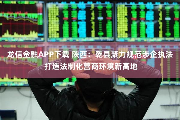龙信金融APP下载 陕西：乾县聚力规范涉企执法 打造法制化营商环境新高地