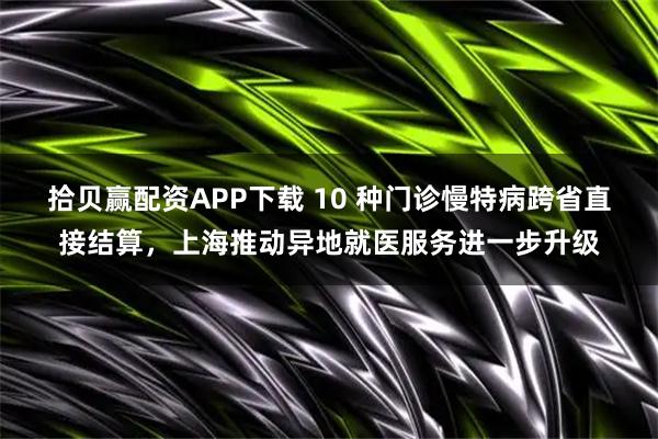 拾贝赢配资APP下载 10 种门诊慢特病跨省直接结算，上海推动异地就医服务进一步升级