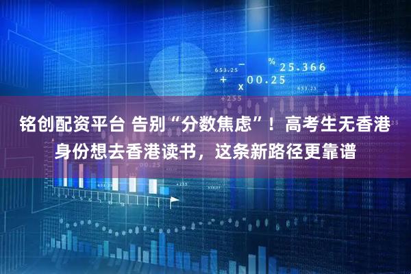 铭创配资平台 告别“分数焦虑”！高考生无香港身份想去香港读书，这条新路径更靠谱