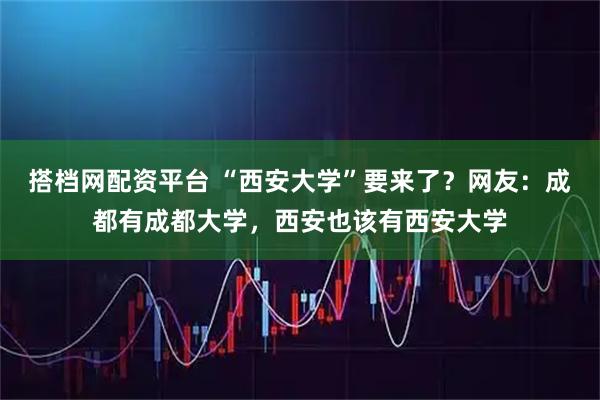 搭档网配资平台 “西安大学”要来了?网友:成都有成都大学,西安也该有西安大学