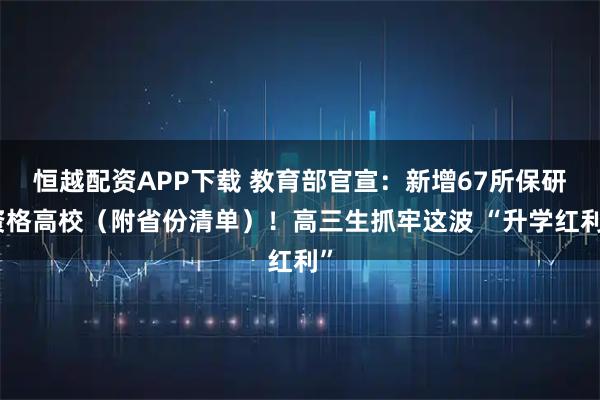恒越配资APP下载 教育部官宣：新增67所保研资格高校（附省份清单）！高三生抓牢这波 “升学红利”