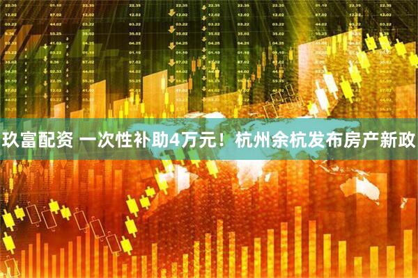 玖富配资 一次性补助4万元！杭州余杭发布房产新政