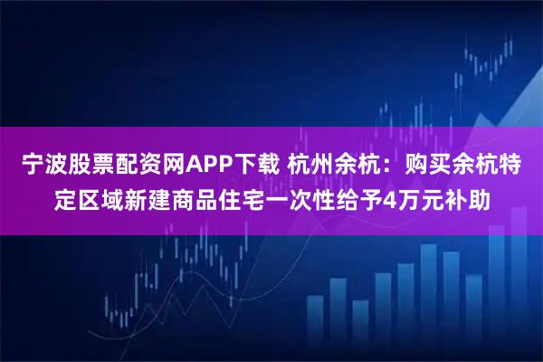宁波股票配资网APP下载 杭州余杭：购买余杭特定区域新建商品住宅一次性给予4万元补助