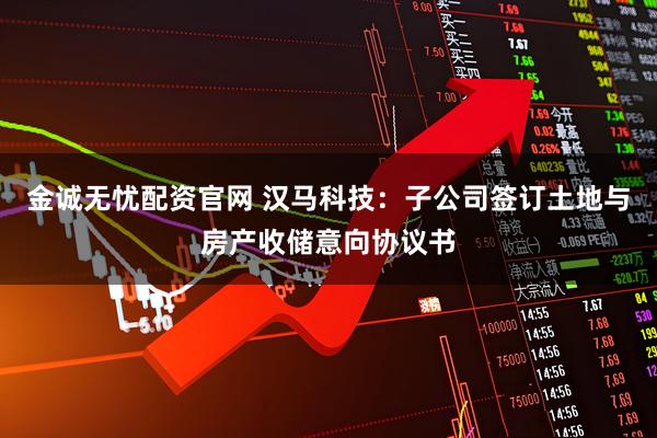 金诚无忧配资官网 汉马科技：子公司签订土地与房产收储意向协议书