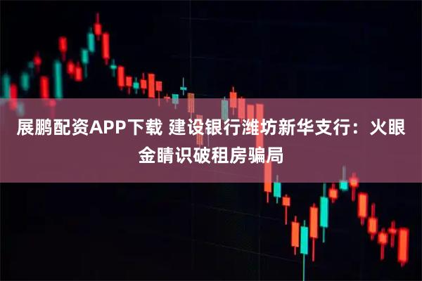 展鹏配资APP下载 建设银行潍坊新华支行:火眼金睛识破租房骗局