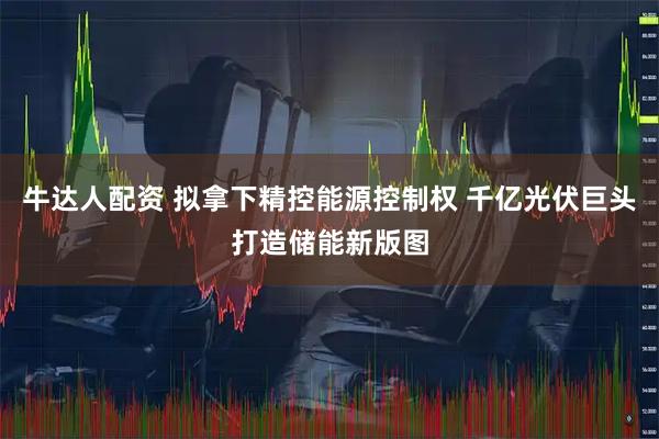 牛达人配资 拟拿下精控能源控制权 千亿光伏巨头打造储能新版图