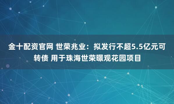 金十配资官网 世荣兆业：拟发行不超5.5亿元可转债 用于珠海世荣暻观花园项目
