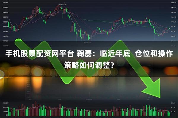 手机股票配资网平台 鞠磊：临近年底  仓位和操作策略如何调整？