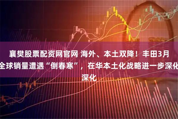 襄樊股票配资网官网 海外、本土双降！丰田3月全球销量遭遇“倒春寒”，在华本土化战略进一步深化